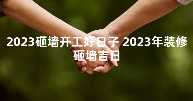 2023砸墙开工好日子 2023年装修砸墙吉日